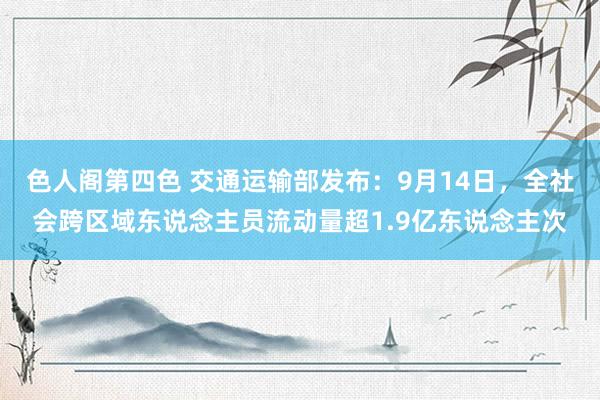 色人阁第四色 交通运输部发布：9月14日，全社会跨区域东说念主员流动量超1.9亿东说念主次