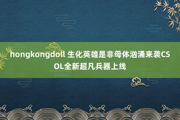 hongkongdoll 生化英雄是非母体汹涌来袭CSOL全新超凡兵器上线