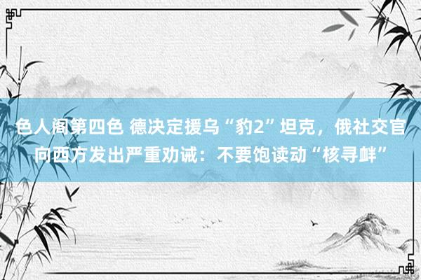 色人阁第四色 德决定援乌“豹2”坦克，俄社交官向西方发出严重劝诫：不要饱读动“核寻衅”