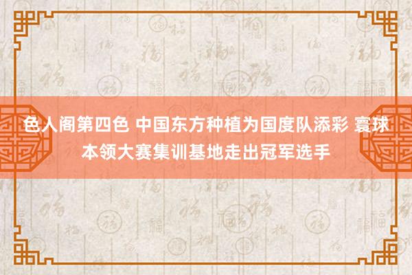 色人阁第四色 中国东方种植为国度队添彩 寰球本领大赛集训基地走出冠军选手