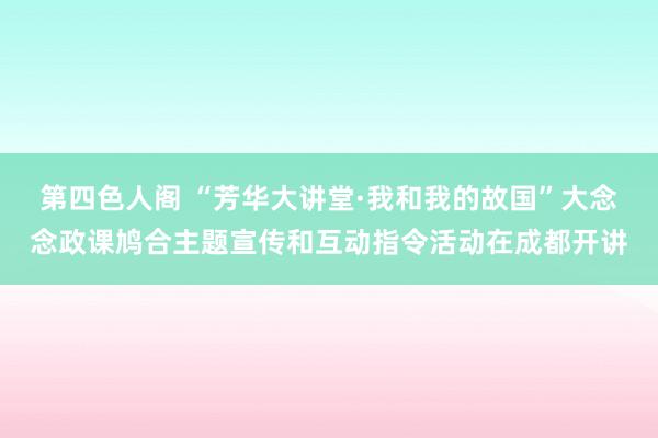 第四色人阁 “芳华大讲堂·我和我的故国”大念念政课鸠合主题宣传和互动指令活动在成都开讲