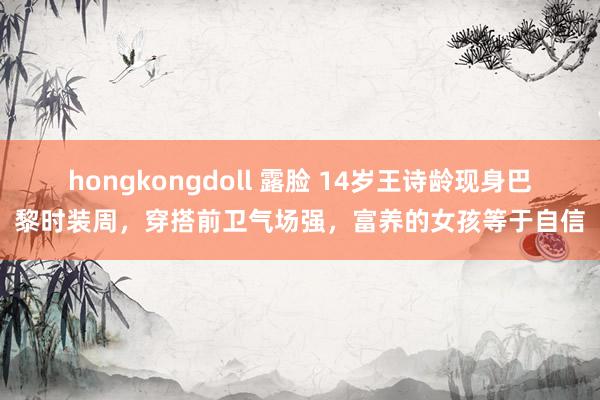 hongkongdoll 露脸 14岁王诗龄现身巴黎时装周，穿搭前卫气场强，富养的女孩等于自信