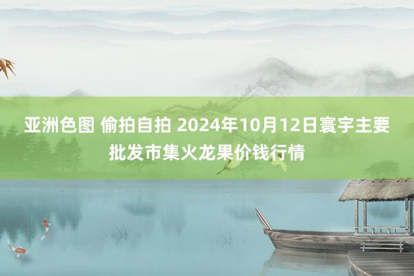 亚洲色图 偷拍自拍 2024年10月12日寰宇主要批发市集火龙果价钱行情