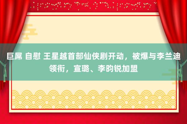 巨屌 自慰 王星越首部仙侠剧开动，被爆与李兰迪领衔，宣璐、李昀锐加盟