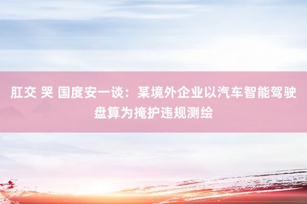 肛交 哭 国度安一谈：某境外企业以汽车智能驾驶盘算为掩护违规测绘