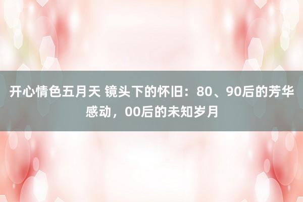 开心情色五月天 镜头下的怀旧：80、90后的芳华感动，00后的未知岁月