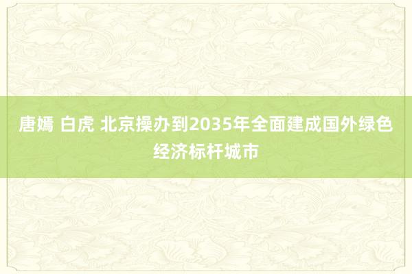 唐嫣 白虎 北京操办到2035年全面建成国外绿色经济标杆城市
