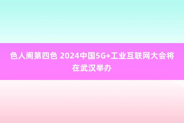 色人阁第四色 2024中国5G+工业互联网大会将在武汉举办