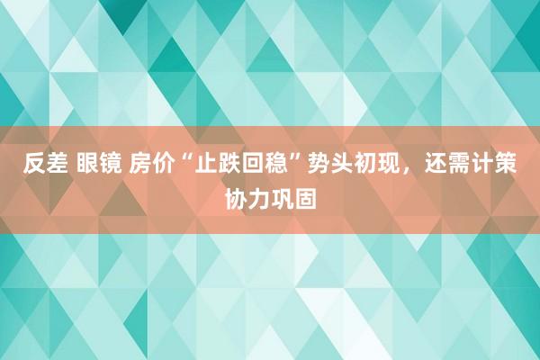 反差 眼镜 房价“止跌回稳”势头初现，还需计策协力巩固