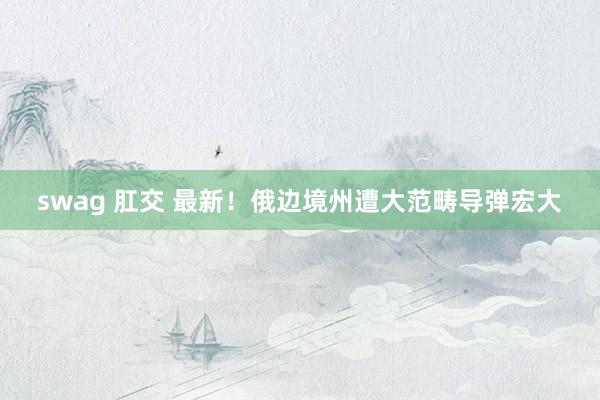 swag 肛交 最新！俄边境州遭大范畴导弹宏大