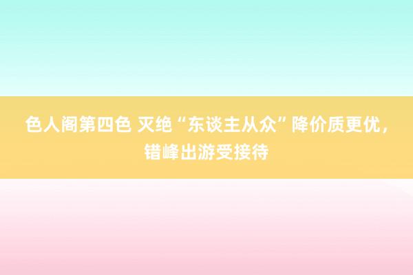 色人阁第四色 灭绝“东谈主从众”降价质更优，错峰出游受接待