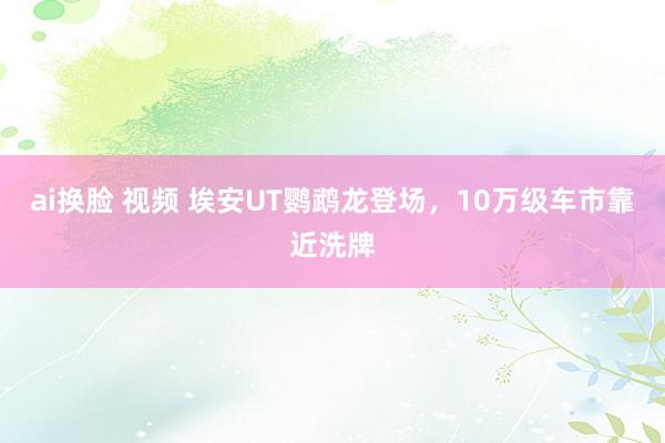 ai换脸 视频 埃安UT鹦鹉龙登场，10万级车市靠近洗牌