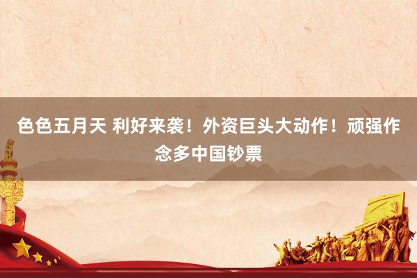色色五月天 利好来袭！外资巨头大动作！顽强作念多中国钞票