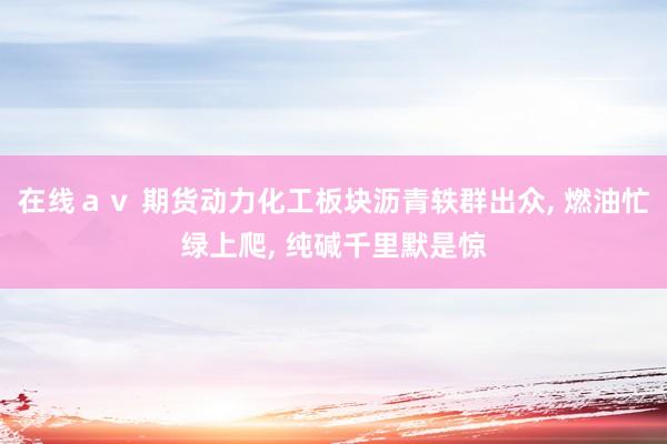 在线ａｖ 期货动力化工板块沥青轶群出众， 燃油忙绿上爬， 纯碱千里默是惊