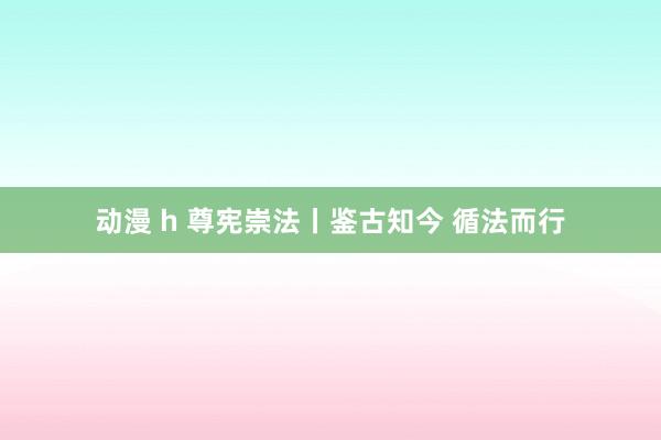 动漫 h 尊宪崇法丨鉴古知今 循法而行