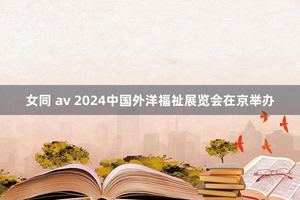 女同 av 2024中国外洋福祉展览会在京举办
