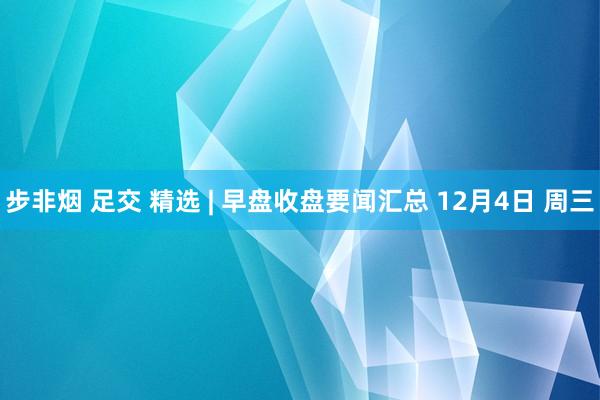 步非烟 足交 精选 | 早盘收盘要闻汇总 12月4日 周三