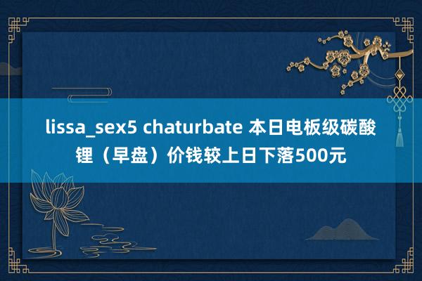lissa_sex5 chaturbate 本日电板级碳酸锂（早盘）价钱较上日下落500元