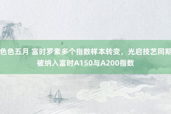 色色五月 富时罗素多个指数样本转变，光启技艺同期被纳入富时A150与A200指数