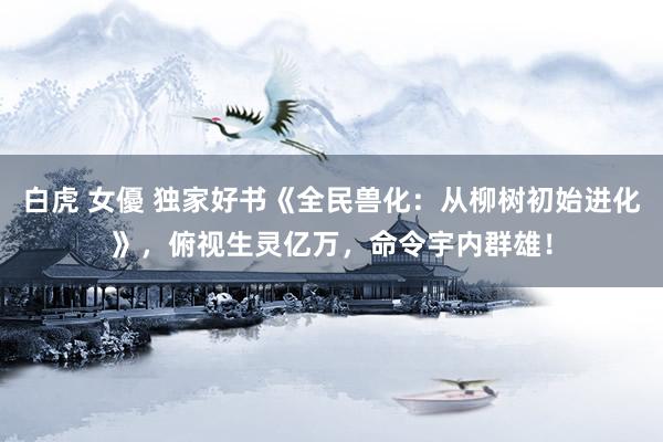 白虎 女優 独家好书《全民兽化：从柳树初始进化》，俯视生灵亿万，命令宇内群雄！