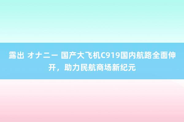 露出 オナニー 国产大飞机C919国内航路全面伸开，助力民航商场新纪元