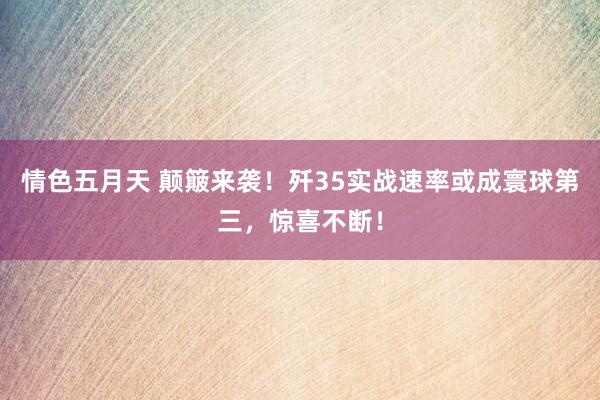 情色五月天 颠簸来袭！歼35实战速率或成寰球第三，惊喜不断！