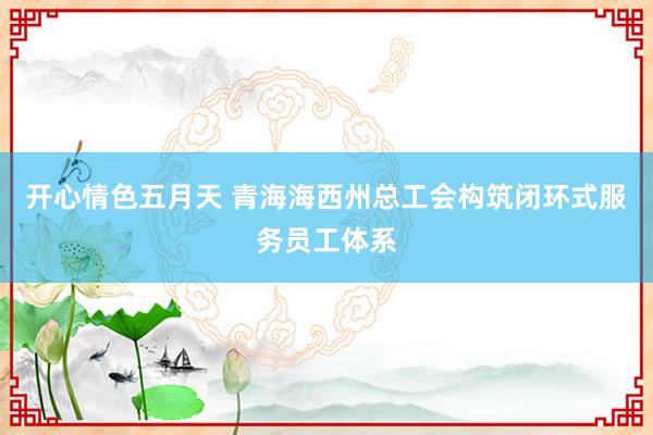 开心情色五月天 青海海西州总工会构筑闭环式服务员工体系