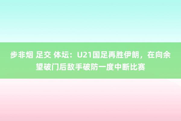 步非烟 足交 体坛：U21国足再胜伊朗，在向余望破门后敌手破防一度中断比赛