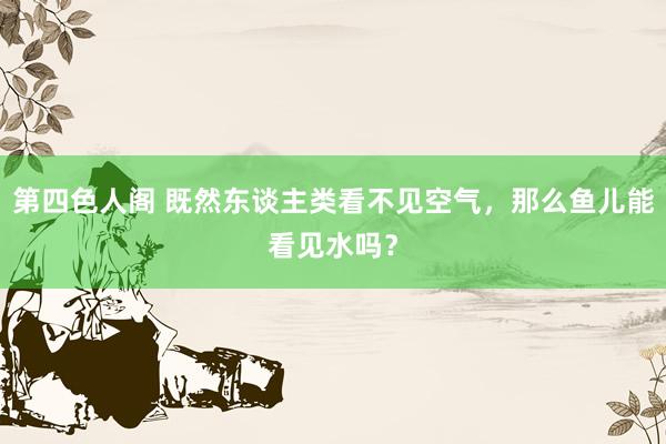 第四色人阁 既然东谈主类看不见空气，那么鱼儿能看见水吗？