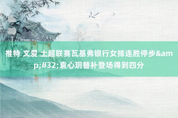 推特 文爱 土超联赛瓦基弗银行女排连胜停步&#32;袁心玥替补登场得到四分
