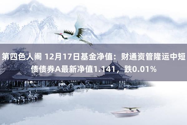 第四色人阁 12月17日基金净值：财通资管隆运中短债债券A最新净值1.141，跌0.01%