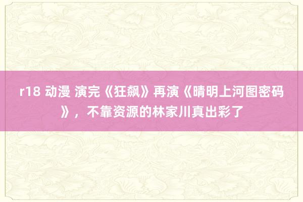 r18 动漫 演完《狂飙》再演《晴明上河图密码》，不靠资源的林家川真出彩了