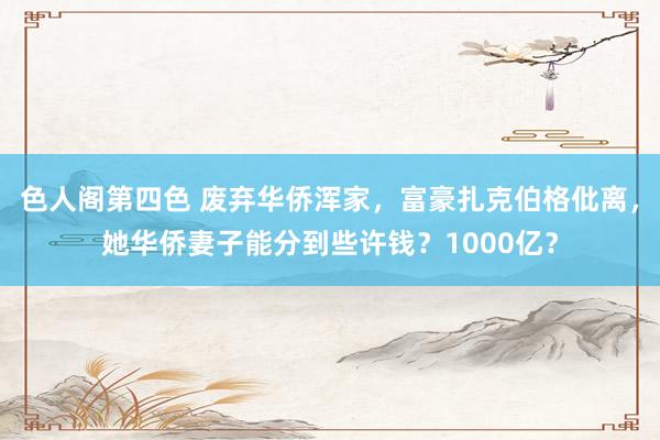色人阁第四色 废弃华侨浑家，富豪扎克伯格仳离，她华侨妻子能分到些许钱？1000亿？