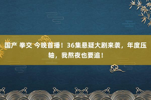 国产 拳交 今晚首播！36集悬疑大剧来袭，年度压轴，我熬夜也要追！