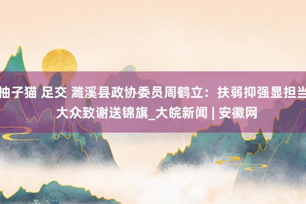 柚子猫 足交 濉溪县政协委员周鹤立：扶弱抑强显担当  大众致谢送锦旗_大皖新闻 | 安徽网