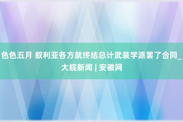 色色五月 叙利亚各方就终结总计武装学派罢了合同_大皖新闻 | 安徽网