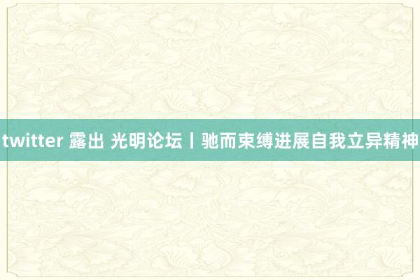 twitter 露出 光明论坛丨驰而束缚进展自我立异精神