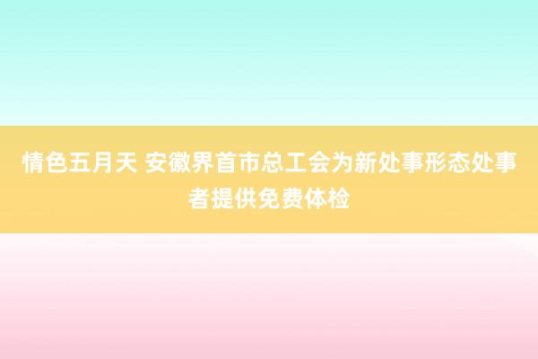 情色五月天 安徽界首市总工会为新处事形态处事者提供免费体检