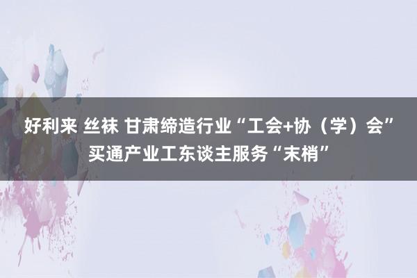 好利来 丝袜 甘肃缔造行业“工会+协（学）会”买通产业工东谈主服务“末梢”
