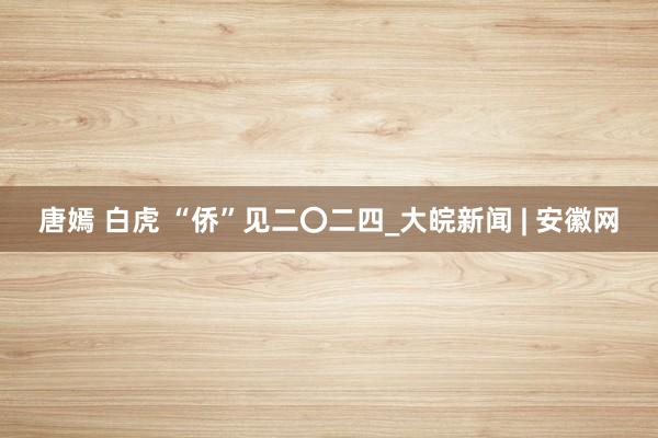 唐嫣 白虎 “侨”见二〇二四_大皖新闻 | 安徽网