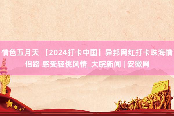 情色五月天 【2024打卡中国】异邦网红打卡珠海情侣路 感受轻佻风情_大皖新闻 | 安徽网