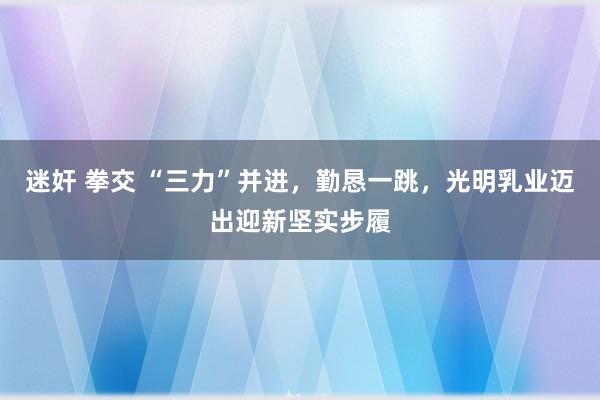 迷奸 拳交 “三力”并进，勤恳一跳，光明乳业迈出迎新坚实步履