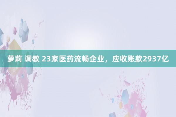 萝莉 调教 23家医药流畅企业，应收账款2937亿