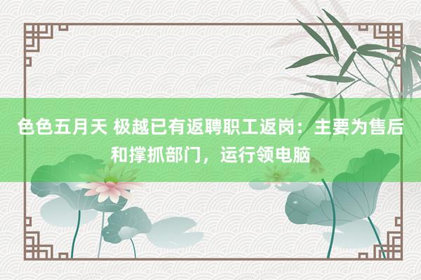 色色五月天 极越已有返聘职工返岗：主要为售后和撑抓部门，运行领电脑