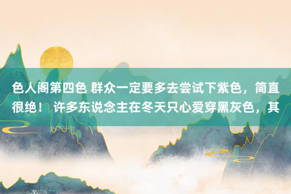 色人阁第四色 群众一定要多去尝试下紫色，简直很绝！ 许多东说念主在冬天只心爱穿黑灰色，其