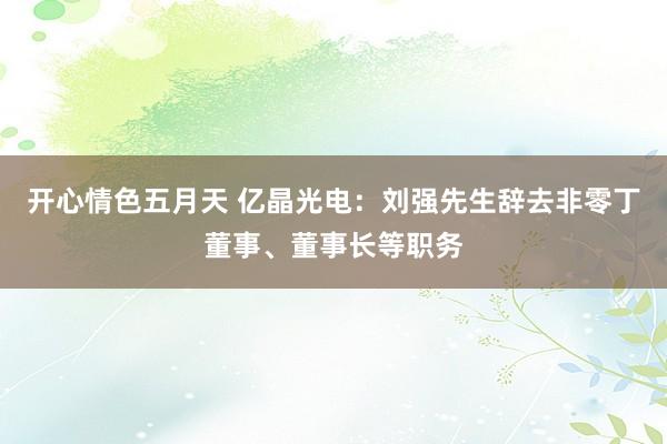 开心情色五月天 亿晶光电：刘强先生辞去非零丁董事、董事长等职务