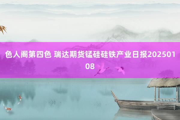 色人阁第四色 瑞达期货锰硅硅铁产业日报20250108