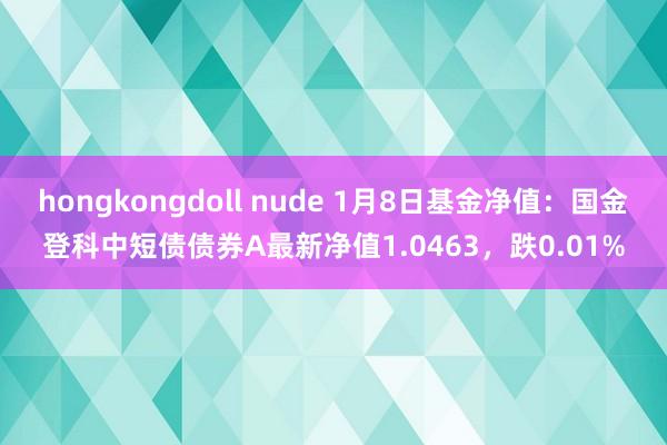 hongkongdoll nude 1月8日基金净值：国金登科中短债债券A最新净值1.0463，跌0.01%