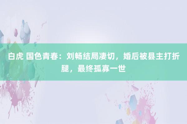 白虎 国色青春：刘畅结局凄切，婚后被县主打折腿，最终孤寡一世