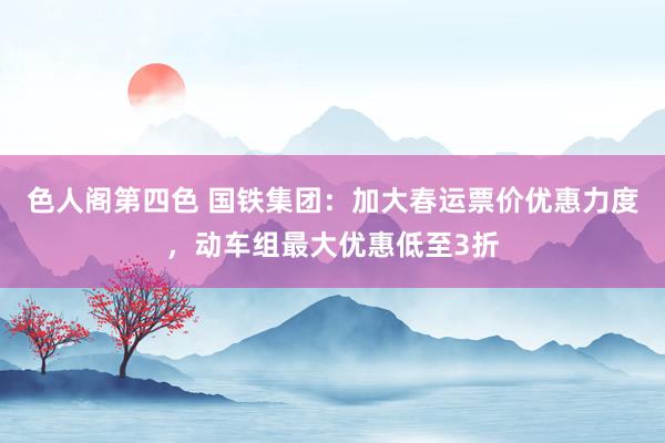色人阁第四色 国铁集团：加大春运票价优惠力度，动车组最大优惠低至3折